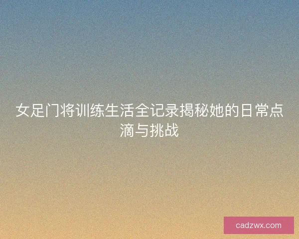 女足门将训练生活全记录揭秘她的日常点滴与挑战