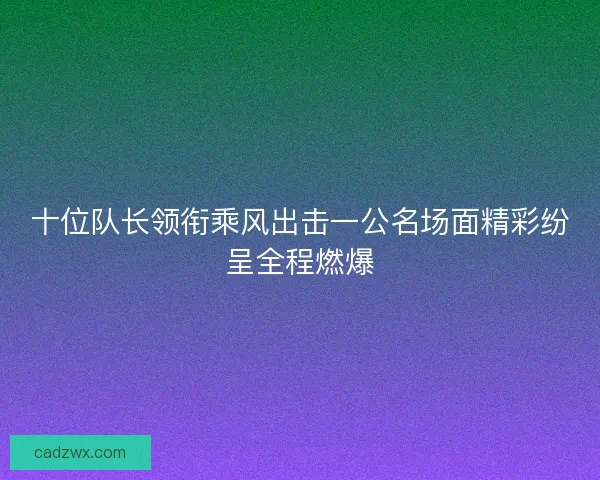 十位队长领衔乘风出击一公名场面精彩纷呈全程燃爆