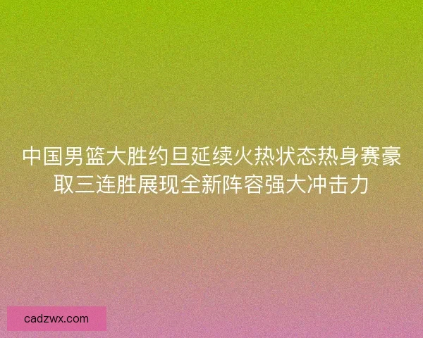 中国男篮大胜约旦延续火热状态热身赛豪取三连胜展现全新阵容强大冲击力