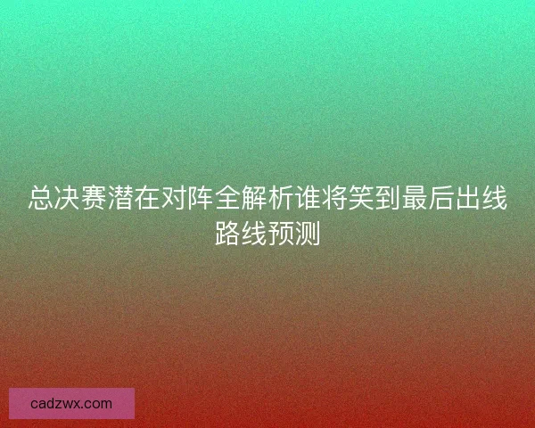 总决赛潜在对阵全解析谁将笑到最后出线路线预测
