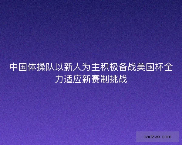 中国体操队以新人为主积极备战美国杯全力适应新赛制挑战