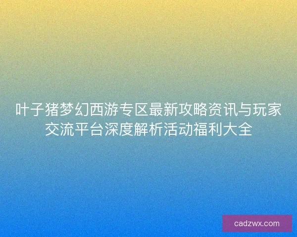 叶子猪梦幻西游专区最新攻略资讯与玩家交流平台深度解析活动福利大全