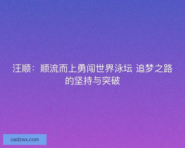汪顺:顺流而上勇闯世界泳坛 追梦之路的坚持与突破 汪顺:顺流而上勇闯世界泳坛 追梦之路的坚持与突破