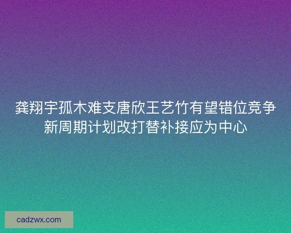 龚翔宇孤木难支唐欣王艺竹有望错位竞争新周期计划改打替补接应为中心 龚翔宇孤木难支唐欣王艺竹有望错位竞争新周期计划改打替补接应为中心
