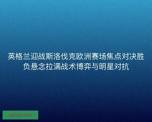 英格兰迎战斯洛伐克欧洲赛场焦点对决胜负悬念拉满战术博弈与明星对抗 英格兰迎战斯洛伐克欧洲赛场焦点对决胜负悬念拉满战术博弈与明星对抗